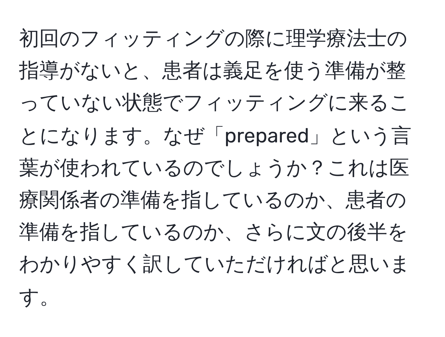 初回のフィッティングの際に理学療法士の指導がないと、患者は義足を使う準備が整っていない状態でフィッティングに来ることになります。なぜ「prepared」という言葉が使われているのでしょうか？これは医療関係者の準備を指しているのか、患者の準備を指しているのか、さらに文の後半をわかりやすく訳していただければと思います。