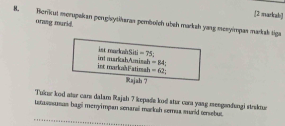 [2 markah] 
8. Berikut merupakan pengisytiharan pemboleh ubah markah yang menyimpan markah tiga 
orang murid. 
int markahSiti =75
int markahAminah =84
int markahFatimah =62
Rajah 7 
Tukar kod atur cara dalam Rajah 7 kepada kod atur cara yang mengandungi struktur 
tatasusunan bagi menyimpan senarai markah semua murid tersebut.