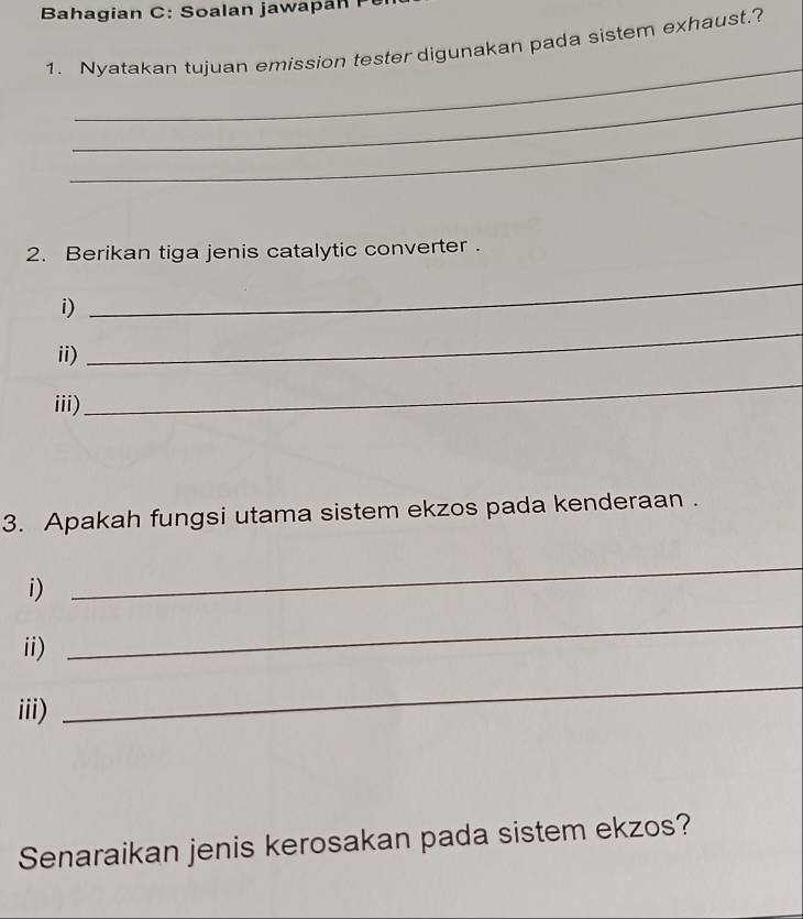 Bahagian C: oalan jawa 
1. Nyatakan tujuan emission tester digunakan pada sistem exhaust.? 
_ 
_ 
_ 
2. Berikan tiga jenis catalytic converter . 
i) 
_ 
ii) 
_ 
iii) 
_ 
3. Apakah fungsi utama sistem ekzos pada kenderaan . 
i) 
_ 
ii) 
_ 
iii) 
_ 
Senaraikan jenis kerosakan pada sistem ekzos?