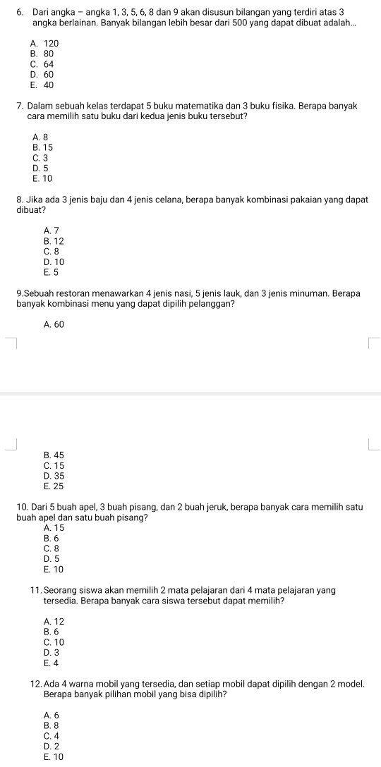 Dari angka - angka 1, 3, 5, 6, 8 dan 9 akan disusun bilangan yang terdiri atas 3
angka berlainan. Banyak bilangan lebih besar dari 500 yang dapat dibuat adalah...
A. 120
B. 80
C. 64
D. 60
E. 40
7. Dalam sebuah kelas terdapat 5 buku matematika dan 3 buku fisika. Berapa banyak
cara memilih satu buku dari kedua jenis buku tersebut?
A. 8
B. 15
C. 3
D. 5
E. 10
8. Jika ada 3 jenis baju dan 4 jenis celana, berapa banyak kombinasi pakaian yang dapat
dibuat?
A. 7
B. 12
C. 8
D. 10
E. 5
9.Sebuah restoran menawarkan 4 jenis nasi, 5 jenis lauk, dan 3 jenis minuman. Berapa
banyak kombinasi menu yang dapat dipilih pelanggan?
A. 60
B. 45
C. 15
D. 35
E. 25
10. Dari 5 buah apel, 3 buah pisang, dan 2 buah jeruk, berapa banyak cara memilih satu
buah apel dan satu buah pisang?
A. 15
B. 6
C. 8
D. 5
E. 10
11. Seorang siswa akan memilih 2 mata pelajaran dari 4 mata pelajaran yang
tersedia. Berapa banyak cara siswa tersebut dapat memilih?
A. 12
B. 6
C. 10
D. 3
E. 4
12. Ada 4 warna mobil yang tersedia, dan setiap mobil dapat dipilih dengan 2 model
Berapa banyak pilihan mobil yang bisa dipilih?
A. 6
B. 8
C. 4
D. 2
E. 10