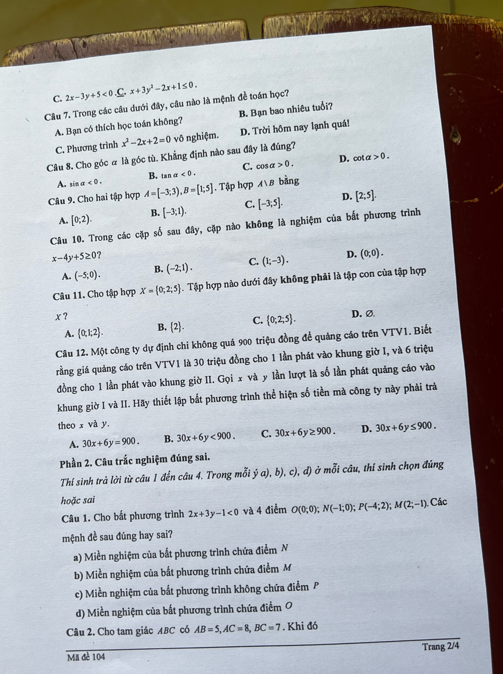 C. 2x-3y+5<0. C. x+3y^2-2x+1≤ 0.
Câu 7. Trong các câu dưới đây, câu nào là mệnh đề toán học?
A. Bạn có thích học toán không? B. Bạn bao nhiêu tuổi?
C. Phương trình x^2-2x+2=0vθ nghiệm. D. Trời hôm nay lạnh quá!
Câu 8. Cho góc α là góc tù. Khẳng định nào sau đây là đúng?
C. cos alpha >0. D. cot alpha >0.
B. tan alpha <0.
A. sin alpha <0.
Câu 9. Cho hai tập hợp A=[-3;3),B=[1;5]. Tập hợp Avee B bằng
C. [-3;5].
D. [2;5].
A. [0;2).
B. [-3;1).
Câu 10. Trong các cặp số sau đây, cặp nào không là nghiệm của bất phương trình
x-4y+5≥ 0
D.
C.
A. (-5;0). B. (-2;1). (1;-3). (0;0).
Câu 11. Cho tập hợp X= 0;2;5. Tập hợp nào dưới đây không phải là tập con của tập hợp
x?
C.
A.  0;1;2 . B. 2.  0;2;5 .
D. ∅
Câu 12. Một công ty dự định chi không quá 900 triệu đồng để quảng cáo trên VTV1. Biết
grằng giá quảng cáo trên VTV1 là 30 triệu đồng cho 1 lần phát vào khung giờ I, và 6 triệu
đồng cho 1 lần phát vào khung giờ II. Gọi x và y lần lượt là số lần phát quảng cáo vào
khung giờ I và II. Hãy thiết lập bắt phương trình thể hiện số tiền mà công ty này phải trả
theo x và y.
A. 30x+6y=900. B. 30x+6y<900. C. 30x+6y≥ 900. D. 30x+6y≤ 900.
Phần 2. Câu trắc nghiệm đúng sai.
Thí sinh trả lời từ câu 1 đến câu 4. Trong mỗi ý a), b), c), d) ở mỗi câu, thí sinh chọn đúng
hoặc sai
Câu 1. Cho bất phương trình 2x+3y-1<0</tex> và 4 điểm O(0;0);N(-1;0);P(-4;2);M(2;-1) Các
mệnh đề sau đúng hay sai?
a) Miền nghiệm của bất phương trình chứa điểm N
b) Miền nghiệm của bất phương trình chứa điểm M
c) Miền nghiệm của bắt phương trình không chứa điểm P
d) Miền nghiệm của bất phương trình chứa điểm O
Câu 2. Cho tam giác ABC có AB=5,AC=8,BC=7. Khi đó
Trang 2/4
Mã đề 104