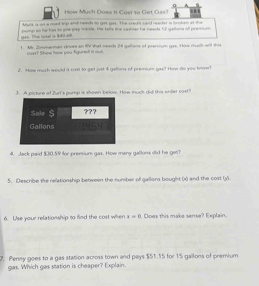 A s 
How Much Does It Cost to Get Gas? 
Malik is on a road trip and needs to get gas. The credit card reader is broken at the 
pump so he has to pre-pay inside. He tells the cashier he needs 12 gallons of premium 
gas. The total is $40.68. 
1. Mr. Zimmerman drives an RV that needs 24 gallons of premium gas. How much will this 
cost? Show how you figured it out. 
2. How much would it cost to get just 4 gallons of premium gas? How do you know? 
3. A picture of Zuri's pump is shown below. How much did this order cost? 
Sale ???
Gallons
4. Jack paid $30.59 for premium gas. How many gallons did he get? 
5. Describe the relationship between the number of gallons bought (x) and the cost (y). 
6. Use your relationship to find the cost when x=0. Does this make sense? Explain. 
7. Penny goes to a gas station across town and pays $51.15 for 15 gallons of premium 
gas. Which gas station is cheaper? Explain.