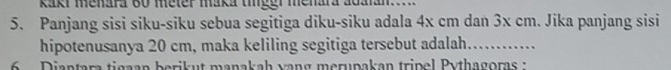 Raki menara 60 meter maka tieer menara adanan 
5. Panjang sisi siku-siku sebua segitiga diku-siku adala 4x cm dan 3x cm. Jika panjang sisi 
hipotenusanya 20 cm, maka keliling segitiga tersebut adalah. ....... 
6 Diantara tigaan berikut manakah vang merupakan tripel Pythagoras :