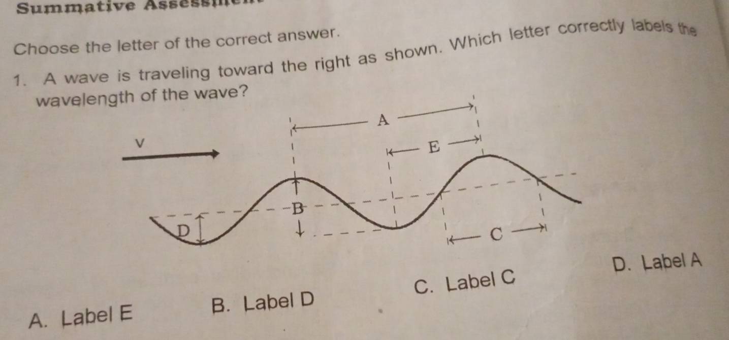 Summative Asse s m
Choose the letter of the correct answer.
1. A wave is traveling toward the right as shown. Which letter correctly labels the
waveof the wave?
D. Label A
A. Label E B. Label D C. Label C