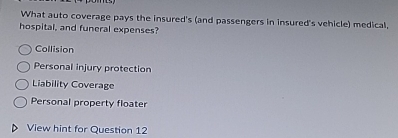 What auto coverage pays the insured's (and passengers in insured's vehicle) medical,
hospital, and funeral expenses?
Collision
Personal injury protection
Liability Coverage
Personal property floater
View hint for Question 12