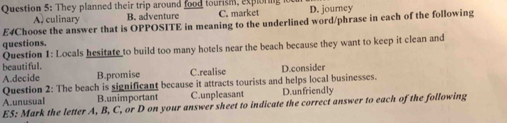 They planned their trip around food tourism, exploring D. journey
A, culinary B. adventure C. market
E4Choose the answer that is OPPOSITE in meaning to the underlined word/phrase in each of the following
questions.
Question 1: Locals hesitate to build too many hotels near the beach because they want to keep it clean and
beautiful.
A.decide B.promise C.realise D.consider
Question 2: The beach is significant because it attracts tourists and helps local businesses.
A.unusual B.unimportant C.unpleasant D.unfriendly
E5: Mark the letter A, B, C, or D on your answer sheet to indicate the correct answer to each of the following