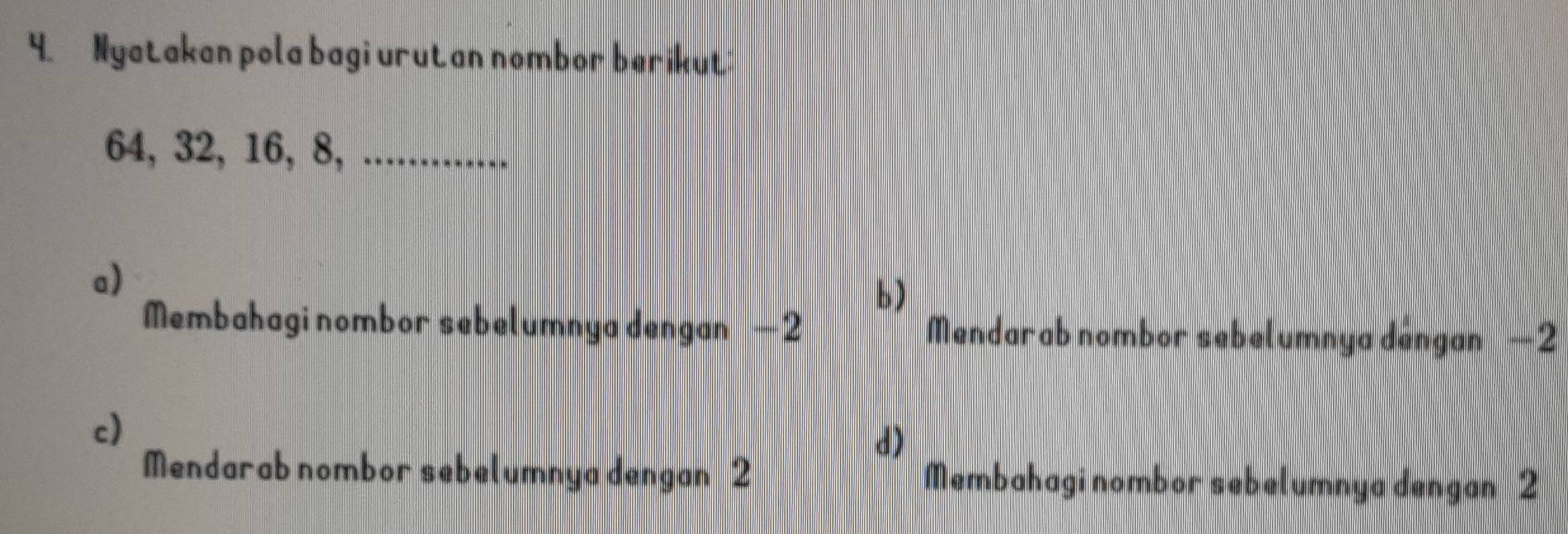 Nyatakan pola bagi urutan nombor berikut:
64, 32, 16, 8, ............
a)
b)
Membahagi nombor sebelumnya dengan —2 Mendarab nombor sebelumnya déngan −2
c)
d)
Mendarab nombor sebelumnya dengan 2 Membahagi nombor sebelumnya dengan 2