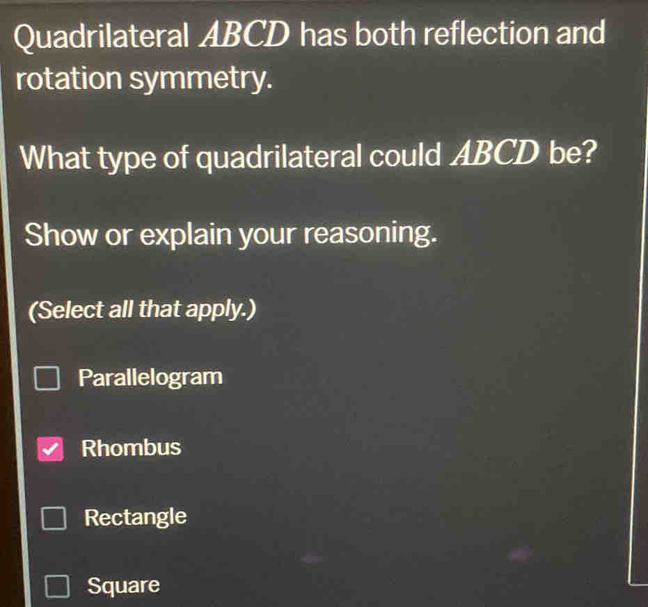 Quadrilateral ABCD has both reflection and
rotation symmetry.
What type of quadrilateral could ABCD be?
Show or explain your reasoning.
(Select all that apply.)
Parallelogram
Rhombus
Rectangle
Square