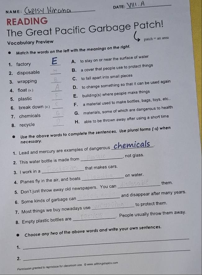 NAME: _DATE: 
_ 
READING 
The Great Pacific Garbage Patch! 
patch = an area 
Vocabulary Preview 
Match the words on the left with the meanings on the right. 
_ 
A. to stay on or near the surface of water 
1. factory 
2. disposable _B. a cover that people use to protect things 
3. wrapping _C. to fall apart into small pieces 
4. float (v.) _D. to change something so that it can be used again 
5. plastic _E. building(s) where people make things 
6. break down (v.) _F. a material used to make bottles, bags, toys, etc.. 
7. chemicals _G. materials, some of which are dangerous to health 
8. recycle _H. able to be thrown away after using a short time 
Use the above words to complete the sentences. Use plural forms (-s) when 
necessary. 
1. Lead and mercury are examples of dangerous _chemic . 
2. This water bottle is made from _, not glass. 
3. I work in a _that makes cars. 
_ 
4. Planes fly in the air, and boats _on water. 
them. 
5. Don't just throw away old newspapers. You can 
6. Some kinds of garbage can _and disappear after many years. 
7. Most things we buy nowadays use _to protect them. 
8. Empty plastic bottles are _. People usually throw them away. 
_ 
Choose any two of the above words and write your own sentences. 
_ 
1. 
2. 
Permission granted to reproduce for classroom use. @ www.allthingstopics.com