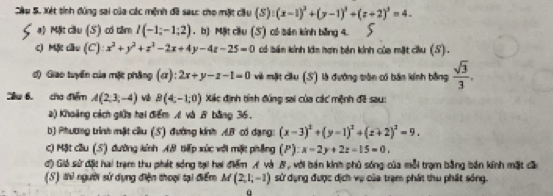 Sâu S. Xét tính đùng sai của các mệnh đã sau: cho mặt cầu (S):(x-1)^2+(y-1)^2+(z+2)^2=4. 
a) Mật cầu (S) có tâm l(-1;-1;2). b) Mặt cầu (S) có sán kính bằng 4. 
c) Mặt cầu (C) x^2+y^2+z^2-2x+4y-4z-25=0 có bán kính lớm hơn bên kính của mặt cu (S). 
đ) Giao tuyến của mặt phẳng (ơ): 2x+y-z-1=0 và mặt cầu (S) là đưỡng tròn có bản kính bằng  sqrt(3)/3 . 
Sêu 6. cho điểm A(2,3,-4) B(4,-1,0) Xác định tính đúng sai của các mệnh đề sau: 
a) Khoảng cách giữa tai điểm A và 8 bằng 36. 
b) Phương trình mật ciu (5) đường kính A.B có dạng: (x-3)^2+(y-1)^2+(z+2)^2=9. 
c) Mật cầu (S) đường kính AB tiếp xúc với mặt phẳng (P):x-2y+2z-15=0. 
đ) Giả sử đặt hai trạm thu phát sóng tại hai điểm A và B, với bản kinh phủ sóng của mỗi trạm bằng bản kính mặt cầ 
(S) thì người sử dụng điện thoại tại điểm M (2,1,-1) sử dụng được dịch vụ của trạm phát thu phát sóng.