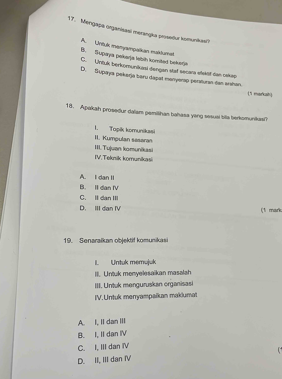 Mengapa organisasi merangka prosedur komunikasi?
A. Untuk menyampaikan maklumat
B. Supaya pekerja lebih komited bekerja
C. Untuk berkomunikasi dengan staf secara efektif dan cekap
D. Supaya pekerja baru dapat menyerap peraturan dan arahan.
(1 markah)
18. Apakah prosedur dalam pemilihan bahasa yang sesuai bila berkomunikasi?
1. Topik komunikasi
II. Kumpulan sasaran
III. Tujuan komunikasi
IV.Teknik komunikasi
A. I dan II
B. II dan IV
C. II dan III
D. III dan IV (1 mark
19. Senaraikan objektif komunikasi
I. Untuk memujuk
II. Untuk menyelesaikan masalah
III. Untuk menguruskan organisasi
IV.Untuk menyampaikan maklumat
A. I, II dan III
B. I, II dan IV
C. I, III dan IV
D. II, III dan IV