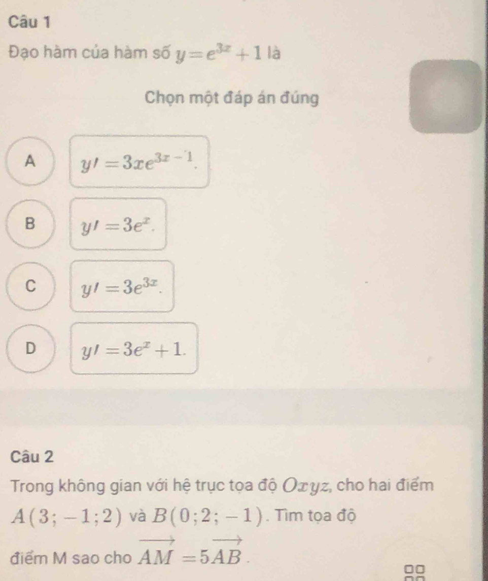 Đạo hàm của hàm số y=e^(3x)+1|a
Chọn một đáp án đúng
A y'=3xe^(3x-1).
B y'=3e^x.
C y'=3e^(3x).
D y'=3e^x+1. 
Câu 2
Trong không gian với hệ trục tọa độ Оσyz, cho hai điểm
A(3;-1;2) và B(0;2;-1). Tìm tọa độ
điểm M sao cho vector AM=5vector AB.