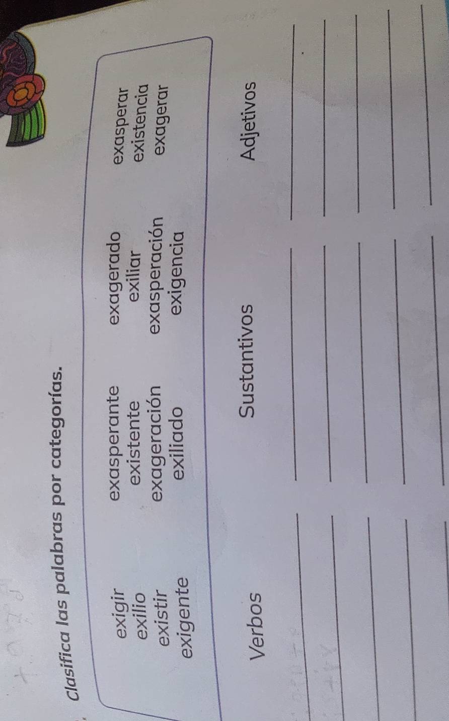 Clasifica las palabras por categorías.
exigir exasperante exagerado
exasperar
existente exiliar
exilio existencia
existir exageración exasperación
exagerar
exigente
exiliado exigencia
Verbos
Sustantivos Adjetivos
_
_
_
_
__
_
_
_
_
_
_
_
_
_