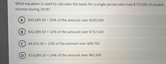 What equation is used to calculate the taxes for a single person who had $175,000 of taxable
income during 2018?
A $45,689.50+35% of the amount over $200,000
B $32,089.50+32% of the amount over $157,500
C $4,453.50+22% of the amount over $38,700
D $14,089.50+24% of the amount over $82,500