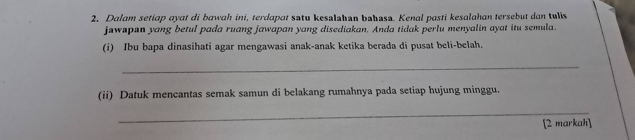 Dalam setiap ayat di bawah ini, terdapat satu kesalahan bahasa. Kenal pasti kesalahan tersebut dan tulis 
jawapan yang betul pada ruang jawapan yang disediakan. Anda tidak perlu menyalin ayat itu semula. 
(i) Ibu bapa dinasihati agar mengawasi anak-anak ketika berada di pusat beli-belah. 
_ 
(ii) Datuk mencantas semak samun di belakang rumahnya pada setiap hujung minggu. 
_ 
[2 markah]