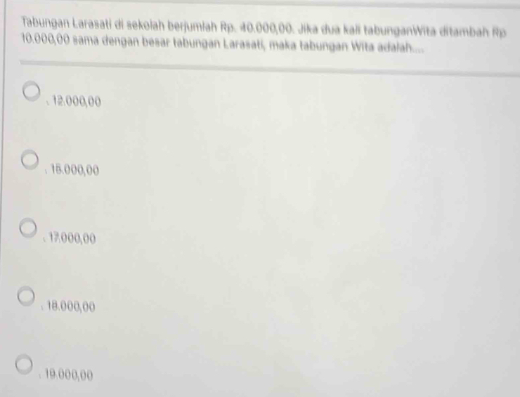 Tabungan Larasati di sekolah berjumiah Rp. 40.000,00. Jika dua kali tabunganWita ditambah Rp
10.000,00 sama dengan besar tabungan Larasati, maka tabungan Wita adalah...... 12.000,00 . 15.000,00 . 17.000,00 . 18.000,00 . 19.000,00