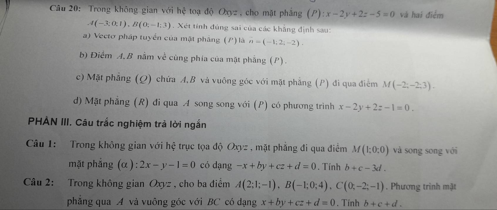 Trong không gian với hệ toạ độ Oxyz , cho mặt phẳng (P): x-2y+2z-5=0 và hai điểm
A(-3;0;1), B(0;-1;3). Xét tính đúng sai của các khẳng định sau: 
a) Vectơ pháp tuyến của mặt phẳng (P) là vector n=(-1;2;-2). 
b) Điểm A, B nằm về cùng phía của mặt phẳng (P). 
c) Mặt phẳng (Q) chứa A, B và vuông góc với mặt phẳng (P) đi qua điểm M(-2;-2;3). 
d) Mặt phẳng (R) đi qua A song song với (P) có phương trình x-2y+2z-1=0. 
PHÀN III. Câu trắc nghiệm trả lời ngắn 
Câu 1: Trong không gian với hệ trục tọa độ Oxyz , mặt phẳng đi qua điểm M(1;0;0) và song song với 
mặt phẳng (α ): 2x-y-1=0 có dạng -x+by+cz+d=0. Tính b+c-3d. 
Câu 2: Trong không gian Oxyz , cho ba điểm A(2;1;-1), B(-1;0;4), C(0;-2;-1). Phương trình mặt 
phẳng qua A và vuông góc với BC có dạng x+by+cz+d=0. Tính b+c+d.