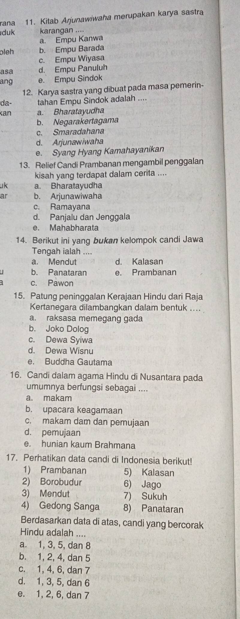 rana 11. Kitab Arjunawiwaha merupakan karya sastra
duk karangan ....
a. Empu Kanwa
oleh b. Empu Barada
c. Empu Wiyasa
asa d. Empu Panuluh
ang e. Empu Sindok
12. Karya sastra yang dibuat pada masa pemerin-
da- tahan Empu Sindok adalah ....
kan a. Bharatayudha
b. Negarakertagama
c. Smaradahana
d. Arjunawiwaha
e. Syang Hyang Kamahayanikan
13. Relief Candi Prambanan mengambil penggalan
kisah yang terdapat dalam cerita ....
uk a. Bharatayudha
ar b. Arjunawiwaha
c. Ramayana
d. Panjalu dan Jenggala
e. Mahabharata
14. Berikut ini yang bukan kelompok candi Jawa
Tengah ialah ....
a. Mendut d. Kalasan
b. Panataran e. Prambanan
c. Pawon
15. Patung peninggalan Kerajaan Hindu dari Raja
Kertanegara dilambangkan dalam bentuk ....
a. raksasa memegang gada
b. Joko Dolog
c. Dewa Syiwa
d. Dewa Wisnu
e. Buddha Gautama
16. Candi dalam agama Hindu di Nusantara pada
umumnya berfungsi sebagai ....
a. makam
b. upacara keagamaan
c. makam dam dan pemujaan
d. pemujaan
e. hunian kaum Brahmana
17. Perhatikan data candi di Indonesia berikut!
1) Prambanan 5) Kalasan
2) Borobudur 6) Jago
3) Mendut 7) Sukuh
4) Gedong Sanga 8) Panataran
Berdasarkan data di atas, candi yang bercorak
Hindu adalah ....
a. 1, 3, 5, dan 8
b. 1, 2, 4, dan 5
c. 1, 4, 6, dan 7
d. 1, 3, 5, dan 6
e. 1, 2, 6, dan 7