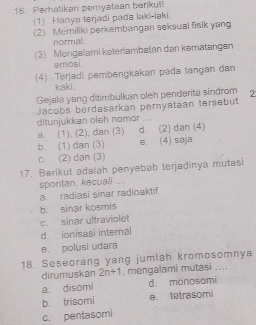 Perhatikan pernyataan berikut!
(1) Hanya terjadi pada laki-laki.
(2) Memiliki perkembangan seksual fisik yang
normal.
(3) Mengalami keterlambatan dan kematangan
emosi.
(4) Terjadi pembengkakan pada tangan dan
kaki.
Gejala yang ditimbulkan oleh penderita sindrom 2
Jacobs berdasarkan pernyataan tersebut
ditunjukkan oleh nomor ....
a. (1), (2), dan (3) d. (2) dan (4)
b. (1) dan (3) e. (4) saja
c. (2) dan (3)
17. Berikut adalah penyebab terjadinya mutasi
spontan, kecuali ....
a. radiasi sinar radioaktif
b. sinar kosmis
c. sinar ultraviolet
d. ionisasi internal
e. polusi udara
18. Seseorang yang jumlah kromosomnya
dirumuskan 2n+1 , mengalami mutasi ....
a. disomi d. monosomi
b. trisomi e. tetrasomi
c. pentasomi