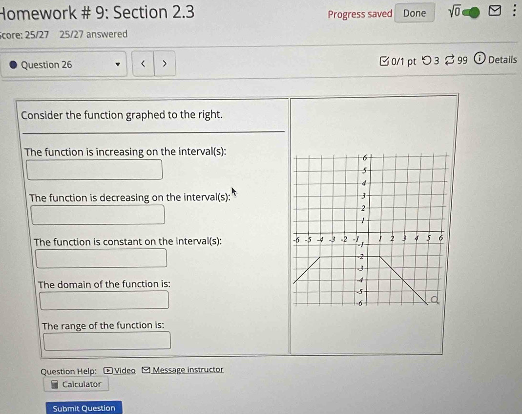 Homework # 9: Section 2.3 Done sqrt(0) 
Progress saved 
Score: 25/27 25/27 answered 
Question 26 < > [ 0/1 pt つ 3 ⇄ 99 ⓘ Details 
Consider the function graphed to the right. 
The function is increasing on the interval(s): 
The function is decreasing on the interval(s): 
The function is constant on the interval(s): 
The domain of the function is: 
The range of the function is: 
Question Help: Video Message instructor 
Calculator 
Submit Question