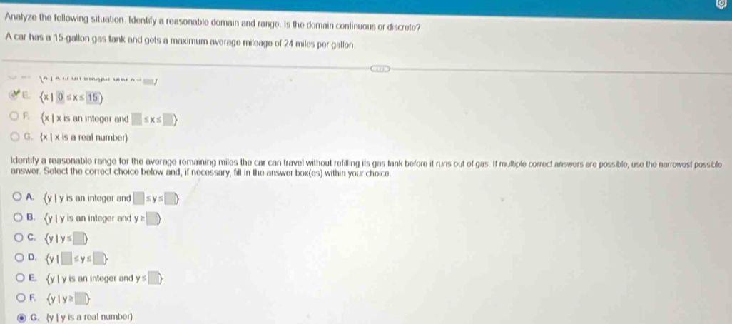 Analyze the following situation. Identify a reasonable domain and range. Is the domain continuous or discrete?
A car has a 15-gallon gas tank and gets a maximum average mileage of 24 miles per gallon
1
E.  x|0≤ x≤ 15
F.  x| is an integer and □ ≤ x≤ □ )
G.  x| x is a real number)
ldentify a reasonable range for the average remaining miles the car can travel without refilling its gas tank before it runs out of gas. If multiple correct answers are possible, use the narrowest possible
answer. Select the correct choice below and, if necessary, fill in the answer box(es) within your choice.
A. y | y is an integer and □ ≤ y≤ □
B. (y | y is an integer and y≥ □
C.  y|y≤ □ 
D.  y|□ ≤ y≤ □ 
E. y | y is an integer and y≤ □ 
F.  y|y≥ □ 
G. (y | y is a real number)