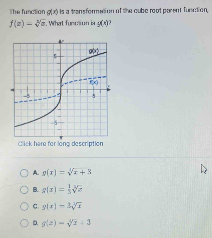 The function g(x) is a transformation of the cube root parent function,
f(x)=sqrt[3](x). What function is g(x) 2
A. g(x)=sqrt[3](x+3)
B. g(x)= 1/3 sqrt[3](x)
C. g(x)=3sqrt[3](x)
D. g(x)=sqrt[3](x)+3