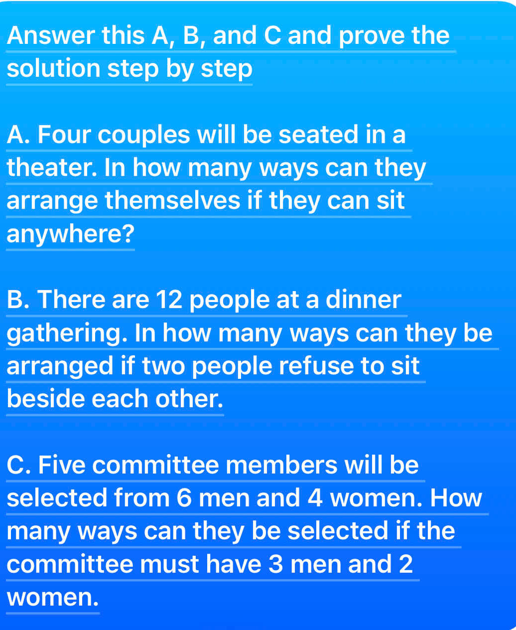 Answer this A, B, and C and prove the 
solution step by step 
A. Four couples will be seated in a 
theater. In how many ways can they 
arrange themselves if they can sit 
anywhere? 
B. There are 12 people at a dinner 
gathering. In how many ways can they be 
arranged if two people refuse to sit 
beside each other. 
C. Five committee members will be 
selected from 6 men and 4 women. How 
many ways can they be selected if the 
committee must have 3 men and 2
women.