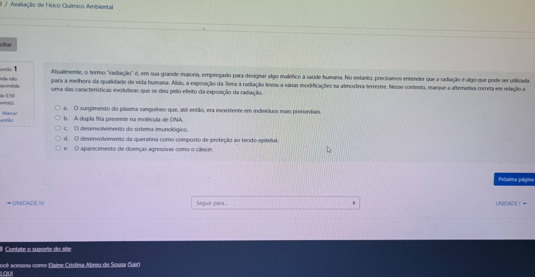 Avaliação de Físico Químico Ambiental
oltar
Jestão 1 Atualmente, o termo "radiação" é, em sua grande maioria, empregado para designar algo maléfico à saúde humana. No entanto, precisamos entender que a radiação é algo que pode ser utilizada
nda não para a melhora da qualidade de vida humana. Aliás, a exposição da Terra à radiação levou a várias modificações na atmosfera terrestre. Nesse contexto, marque a alternativa correta em relação a
spondida uma das características evolutivas que se deu pelo efeito da exposição da radiação.
le 0,50
onto(s).
a. O surgimento do plasma sanguíneo que, até então, era inexistente em indivíduos mais primordiais.
Marcar
Jestão b. A dupla fita presente na molécula de DNA.
c. O desenvolvimento do sistema imunológico.
d. O desenvolvimento da queratina como composto de proteção ao tecido epitelial.
e. O aparecimento de doenças agressivas como o câncer.
Próxima página
UNIDADE IV Seguir para... ; UNIDADE 1 
Contate o suporte do site
ocê acessou como Elaine Cristina Abreu de Sousa (Sair)
LQUI