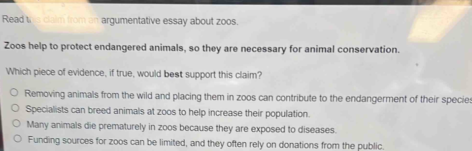 Read this clalm from an argumentative essay about zoos.
Zoos help to protect endangered animals, so they are necessary for animal conservation.
Which piece of evidence, if true, would best support this claim?
Removing animals from the wild and placing them in zoos can contribute to the endangerment of their species
Specialists can breed animals at zoos to help increase their population.
Many animals die prematurely in zoos because they are exposed to diseases.
Funding sources for zoos can be limited, and they often rely on donations from the public.