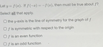 Let y=f(x) 、If f(-x)=-f(x) , then must be true about ƒ?
Select all that apply.
the y-axis is the line of symmetry for the graph of f
f is symmetric with respect to the origin
f is an even function
f is an odd function