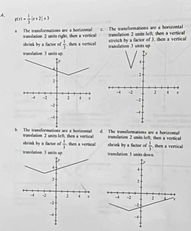 g(x)= 1/3 |x+2|+3
a The transformations are a horizontal c. The transformations are a horizontal
translation 2 units right, then a vertical translation 2 units left, then a vertical
stretch by a factor of 3, then a vertical
shrink by a factor of  1/3  , then a vertical translation 3 units up
translation 3 units up
b. The transformations are a horizontal d. The transformations are a horizontal
translation 2 units lef, then a vertical translation 2 units left, then a vertical
shrink by a factor of  1/3  , then a vertical shrink by a factor of  1/3  , then a vertical
translation 3 units up translation 3 units down.