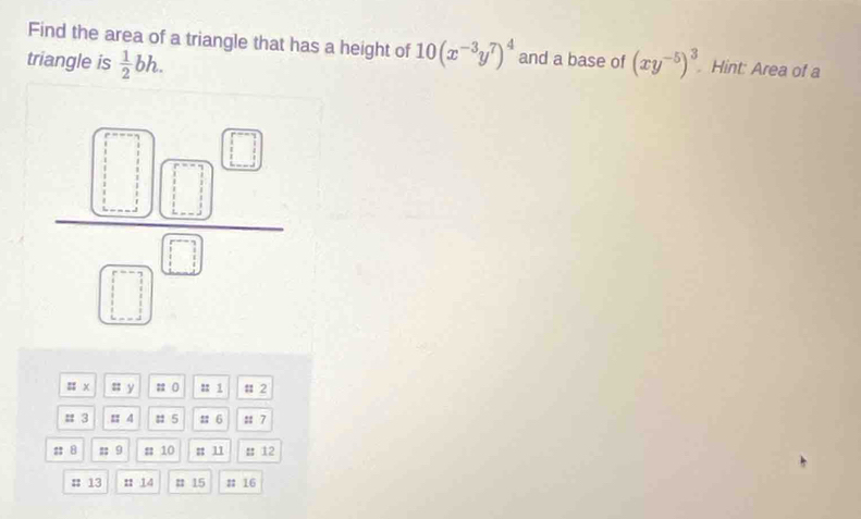 Find the area of a triangle that has a height of 10(x^(-3)y^7)^4 and a base of
triangle is  1/2 bh. (xy^(-5))^3 Hint: Area of a
:; x = y ; ( :: 1 # 2
# 3 :: 4 : 5 : 6 : 7
: 8 ;; 9 # 10 : 11 # 12
# 13 n 14 # 15 # 16