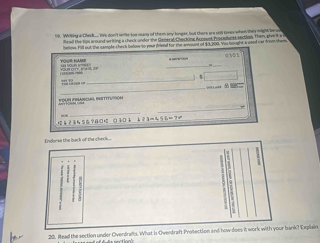 Writing a Check.... We don't write too many of them any longer, but there are still times when they might be us 
Read the tips around writing a check under the General Checking Account Procedures section. Then, give it a th 
below. Fill out the sample check below to your friend for the amount of $3,200. You bought a used car from them. 
YOUR NAME 9-5678/1234 0301 
123 YOUR STREET _20_ 
YOUR CITY, STATE, ZIP 
(123)456-7890 
$ 
PAY TO 
THE ORDER OF 
_ 
_ 
DOLLARS clly teh nem 
en back 
YOUR FINANCIAL INSTITUTION 
ANYTOWN, USA 
_ 
MP 
FOR 
_
å23456?80に 030λ è23…456…? 
Endorse the back of the check... 
: ξ ; 
20. Read the section under Overdrafts. What is Overdraft Protection and how does it work with your bank? Explain 
d of 4-4a section)