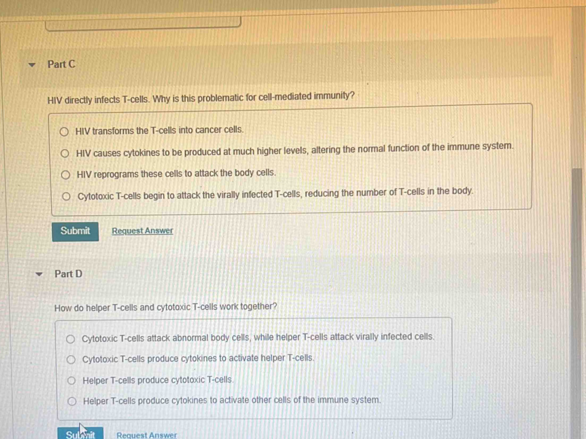 HIV directly infects T-cells. Why is this problematic for cell-mediated immunity?
HIV transforms the T-cells into cancer cells.
HIV causes cytokines to be produced at much higher levels, altering the normal function of the immune system.
HIV reprograms these cells to attack the body cells.
Cytotoxic T-cells begin to attack the virally infected T-cells, reducing the number of T-cells in the body.
Submit Request Answer
Part D
How do helper T-cells and cytotoxic T-cells work together?
Cytotoxic T-cells attack abnormal body cells, while helper T-cells attack virally infected cells.
Cytotoxic T-cells produce cytokines to activate helper T-cells.
Helper T-cells produce cytotoxic T-cells.
Helper T-cells produce cytokines to activate other cells of the immune system.
Sulanit Request Answer