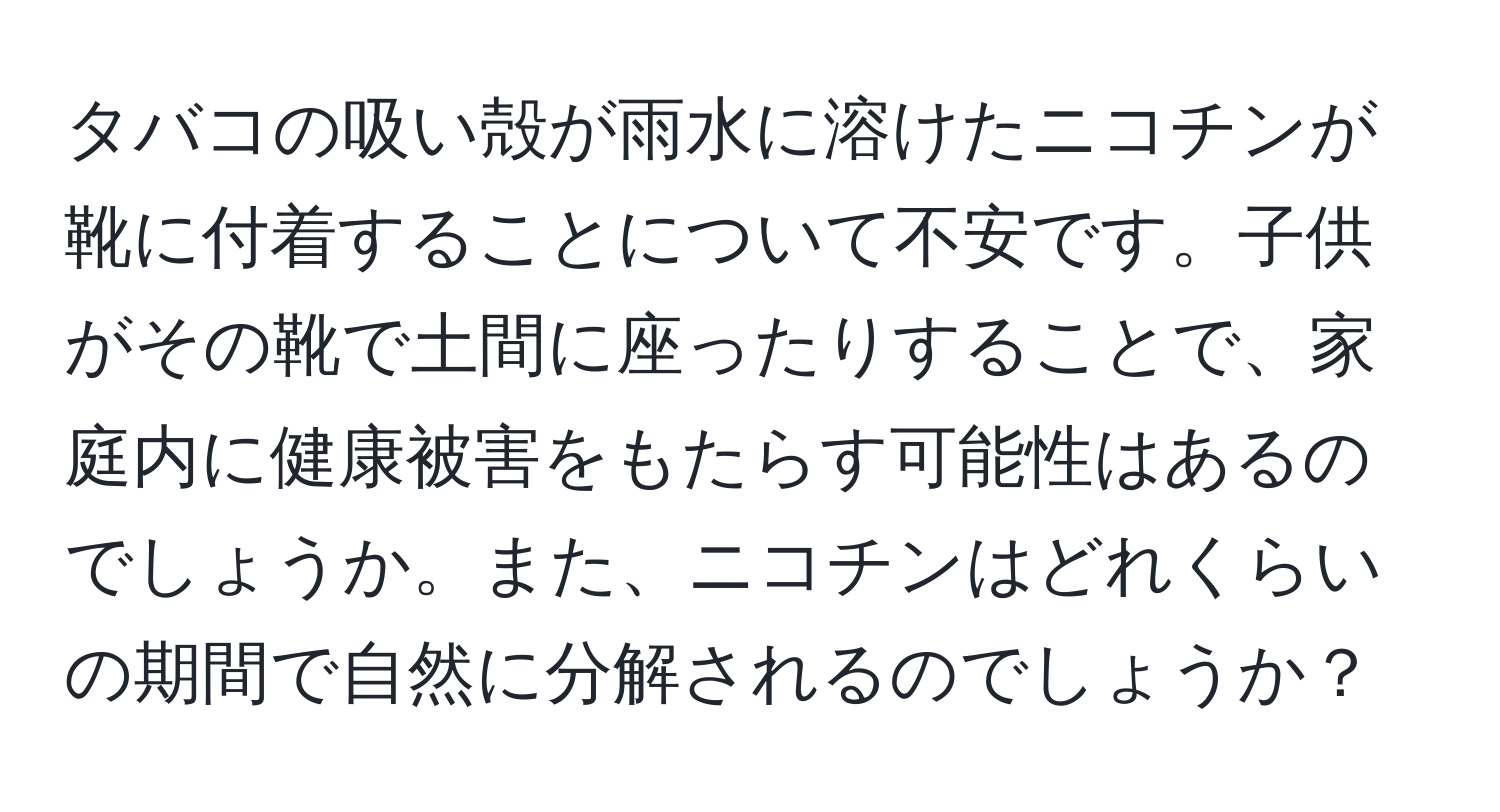 タバコの吸い殻が雨水に溶けたニコチンが靴に付着することについて不安です。子供がその靴で土間に座ったりすることで、家庭内に健康被害をもたらす可能性はあるのでしょうか。また、ニコチンはどれくらいの期間で自然に分解されるのでしょうか？