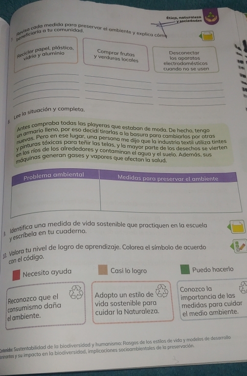 Étiea, naturaleza y sociedades 
Revisa cada medida para preservar el ambiente y explica cóm 
Leneficiaría a tu comunidad. 
Comprar frutas 
Reciclar papel, plástico, vidrio y aluminio Desconectar 
y verduras locales 
los aparatos 
electrodo mésticos 
_ 
cuando no se usen 
_ 
_ 
__ 
_ 
_ 
_ 
_ 
_ 
_ 
_ 
Lee la situación y completa. 
Antes compraba todas las playeras que estaban de moda. De hecho, tengo 
un armario Ileno, por eso decidí tirarlas a la basura para cambiarlas por otras 
nuevas. Pero en ese lugar, una persona me dijo que la industria textií utiliza tintes 
y pinturas tóxicas para teñir las telas, y la mayor parte de los desechos se vierten 
en los ríos de los alrededores y contaminan el agua y el suelo. Además, sus 
máquinas generan gases y vapores que afectan la salud. 
Identifica una medida de vida sostenible que practiquen en la escuela 
y escríbela en tu cuaderno. 
1, Valora tu nivel de logro de aprendizaje. Colorea el símbolo de acuerdó 
con el código. 
Necesito ayuda Casi lo logro Puedo hacerlo 
Conozco la 
consumismo daña Reconozco que el Adopto un estilo de importancia de las 
vida sostenible para 
cuidar la Naturaleza. medidas para cuidar 
el ambiente. el medio ambiente. 
Cateido: Sustentabilidad de la biodiversidad y humanismo: Rasgos de los estilos de vida y modelos de desarrola 
niates y su impacto en la biodiversidad, implicaciones socioambientales de la preservación.