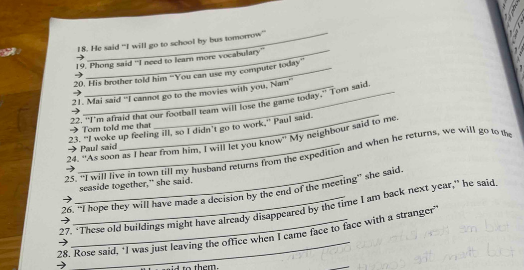 He said “I will go to school by bus tomorrow” 
19. Phong said “I need to learn more vocabulary” 
20. His brother told him “You can use my computer today” 
21. Mai said “I cannot go to the movies with you, Nam” 
22. “I’m afraid that our football team will lose the game today,” Tom said 
→ Tom told me that 
23. “I woke up feeling ill, so I didn’t go to work,” Paul said. 
24. “As soon as I hear from him, I will let you know” My neighbour said to me. 
→ Paul said 
25. “I will live in town till my husband returns from the expedition and when he returns, we will go to the 
seaside together,” she said. 
26. “I hope they will have made a decision by the end of the meeting” she said 
27. ‘These old buildings might have already disappeared by the time I am back next year,” he said. 
28. Rose said, ‘I was just leaving the office when I came face to face with a stranger’ 
to them.
