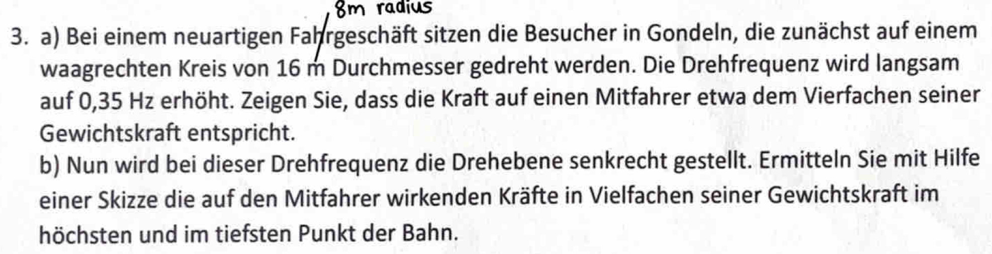 8m radius 
3. a) Bei einem neuartigen Fahrgeschäft sitzen die Besucher in Gondeln, die zunächst auf einem 
waagrechten Kreis von 16 m Durchmesser gedreht werden. Die Drehfrequenz wird langsam 
auf 0,35 Hz erhöht. Zeigen Sie, dass die Kraft auf einen Mitfahrer etwa dem Vierfachen seiner 
Gewichtskraft entspricht. 
b) Nun wird bei dieser Drehfrequenz die Drehebene senkrecht gestellt. Ermitteln Sie mit Hilfe 
einer Skizze die auf den Mitfahrer wirkenden Kräfte in Vielfachen seiner Gewichtskraft im 
höchsten und im tiefsten Punkt der Bahn.