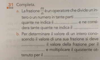 Completa. 
a. La frazione  m/n  è un operatore che divide un in- 
tero o un numero in tante parti_ 
quante ne indica il _e ne consi- 
dera tante quante ne indica il_ 
b. Per determinare il valore di un intero cono- 
scendo il valore di una sua frazione si deve 
_il valore della frazione per il 
_e moltiplicare il quoziente ot- 
tenuto per il_