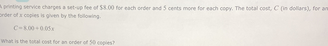 A printing service charges a set-up fee of $8.00 for each order and 5 cents more for each copy. The total cost, C' (in dollars), for ar 
order of x copies is given by the following.
C=8.00+0.05x
What is the total cost for an order of 50 copies?