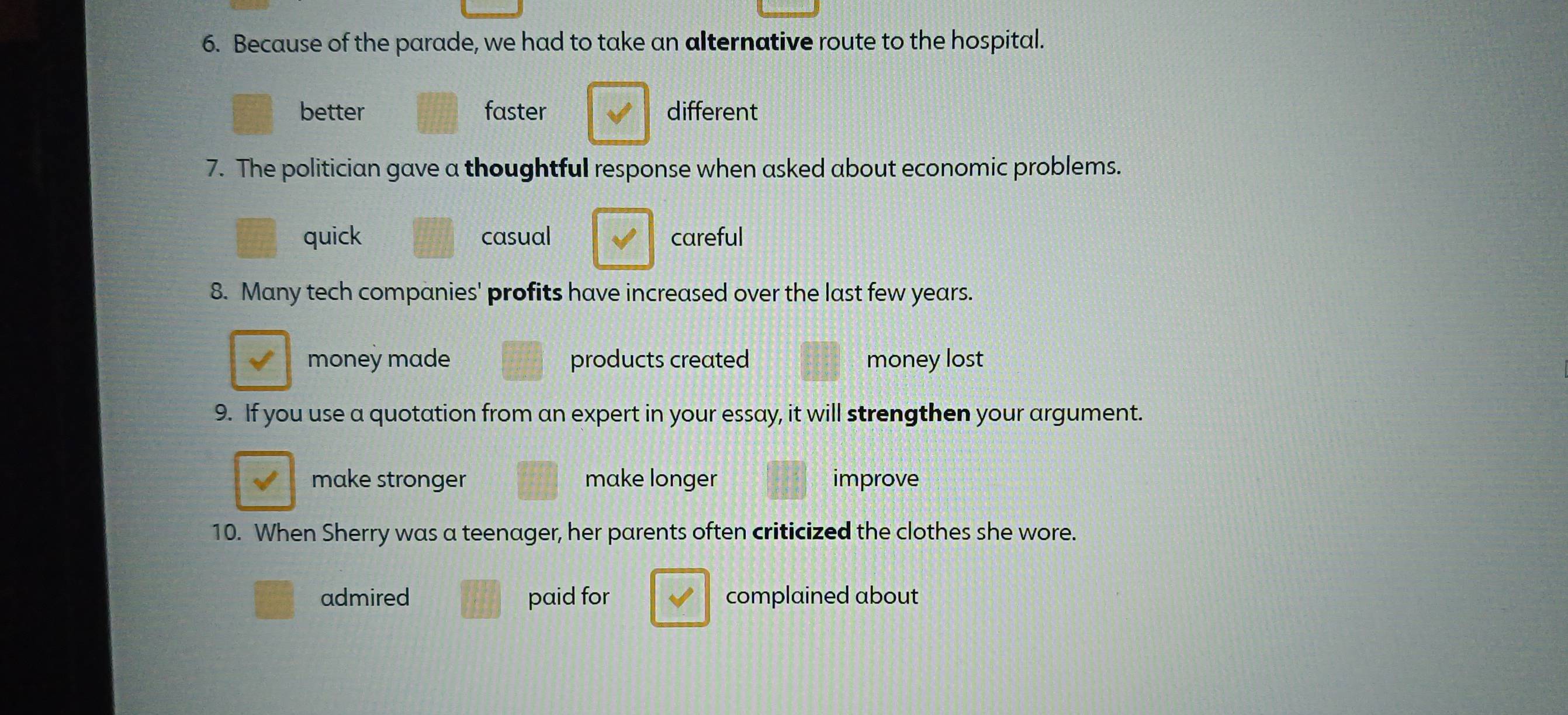 Because of the parade, we had to take an alternative route to the hospital.
better faster different
7. The politician gave a thoughtful response when asked about economic problems.
quick casual careful
8. Many tech companies' profits have increased over the last few years.
money made products created money lost
9. If you use a quotation from an expert in your essay, it will strengthen your argument.
make stronger make longer improve
10. When Sherry was a teenager, her parents often criticized the clothes she wore.
admired paid for complained about