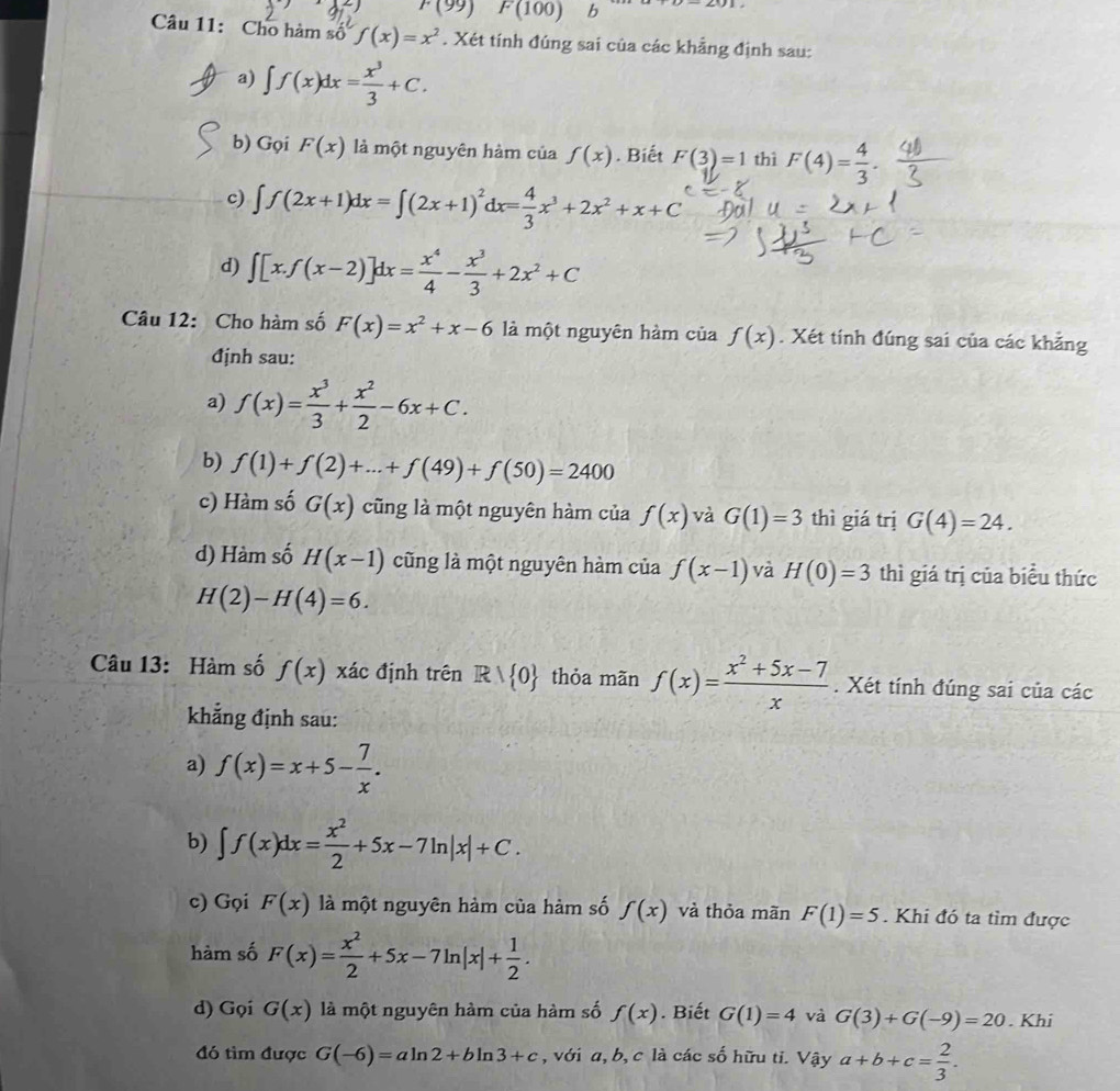 F(99) F(100) b
Câu 11: Cho hàm số f(x)=x^2. Xét tính đúng sai của các khẳng định sau:
a) ∈t f(x)dx= x^3/3 +C.
b) Gọi F(x) là một nguyên hàm của f(x). Biết F(3)=1 thì F(4)= 4/3 .
c) ∈t f(2x+1)dx=∈t (2x+1)^2dx= 4/3 x^3+2x^2+x+C
d) ∈t [x.f(x-2)]dx= x^4/4 - x^3/3 +2x^2+C
Câu 12: Cho hàm số F(x)=x^2+x-6 là một nguyên hàm của f(x). Xét tính đúng sai của các khẳng
định sau:
a) f(x)= x^3/3 + x^2/2 -6x+C.
b) f(1)+f(2)+...+f(49)+f(50)=2400
c) Hàm số G(x) cũng là một nguyên hàm của f(x) và G(1)=3 thì giá trị G(4)=24.
d) Hàm số H(x-1) cũng là một nguyên hàm của f(x-1) và H(0)=3 thì giá trị của biểu thức
H(2)-H(4)=6.
Câu 13: Hàm số f(x) xác định trên Rvee  0 thỏa mãn f(x)= (x^2+5x-7)/x . Xét tính đúng sai của các
khẳng định sau:
a) f(x)=x+5- 7/x .
b) ∈t f(x)dx= x^2/2 +5x-7ln |x|+C.
c) Gọi F(x) là một nguyên hàm của hàm số f(x) và thỏa mãn F(1)=5. Khi đó ta tìm được
hàm số F(x)= x^2/2 +5x-7ln |x|+ 1/2 .
d) Gọi G(x) là một nguyên hàm của hàm số f(x). Biết G(1)=4 và G(3)+G(-9)=20. Khi
đó tìm được G(-6)=aln 2+bln 3+c , với a, b, c là các số hữu ti. Vậy a+b+c= 2/3 .