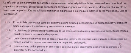 La inflación es un incremento que afecta directamente el poder adquisitivo de los consumidores, reduciendo su
capacidad de compra. Este proceso puede tener diversos origenes, como el exceso de demanda, el aumento de
los costos de producción, las políticas monetarias expansivas o los choques externos de los mercados. ¿Qué es
la inflación?
a. El control de precios por parte del gobiero es una estrategía económica que busca regular y establecer
límites a los precios de bienes y servicios en el mercado.
b. La disminución generalizada y sostenida de los precios de los bienes y servicios que puede tener efectos
negativos en una economía a largo plazo.
c. Un fenómeno económico que se caracteriza por el incremento continuo y generalizado de los precios de
bienes y servicios en una economía durante un período prolongado
d. La estabilidad de los precios en el mercado, que sirve para el crecimiento económico sostenible y el
brenestar de los consumidores.