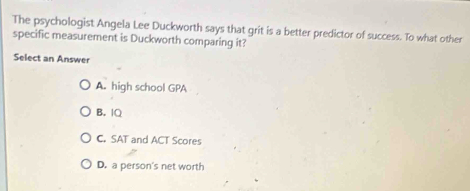 The psychologist Angela Lee Duckworth says that grit is a better predictor of success. To what other
specific measurement is Duckworth comparing it?
Select an Answer
A. high school GPA
B. IQ
C. SAT and ACT Scores
D. a person's net worth