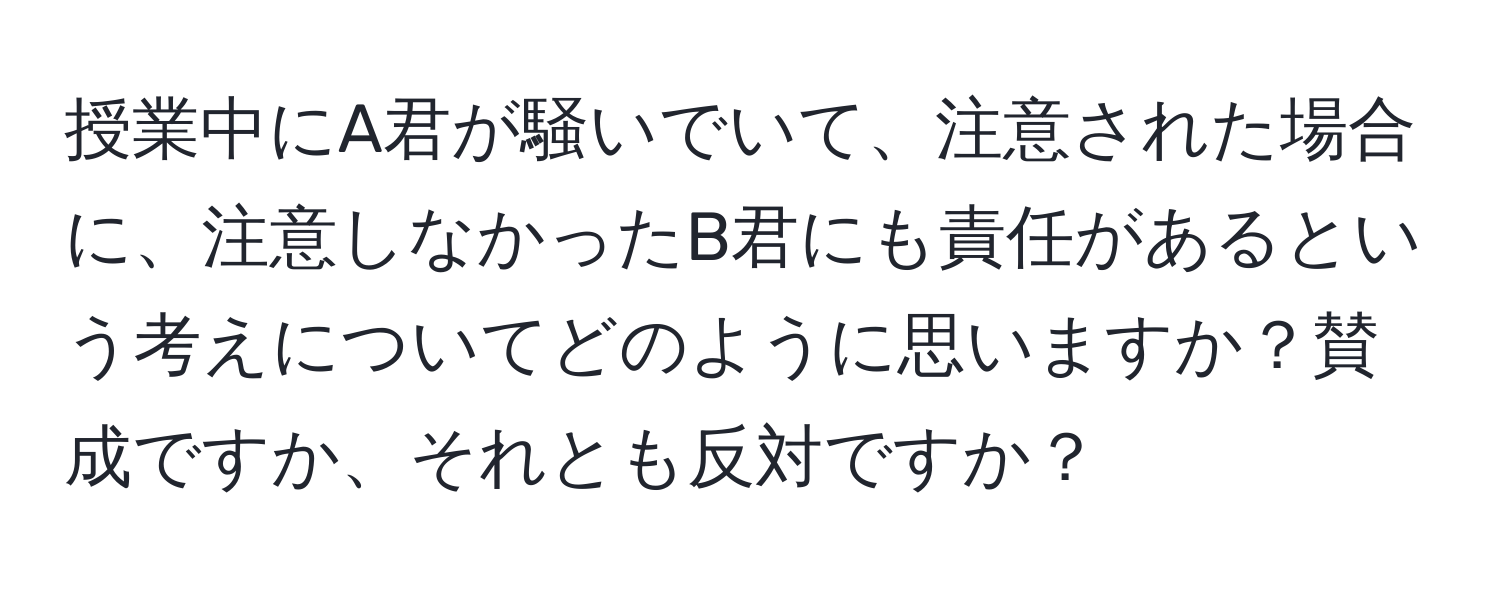 授業中にA君が騒いでいて、注意された場合に、注意しなかったB君にも責任があるという考えについてどのように思いますか？賛成ですか、それとも反対ですか？