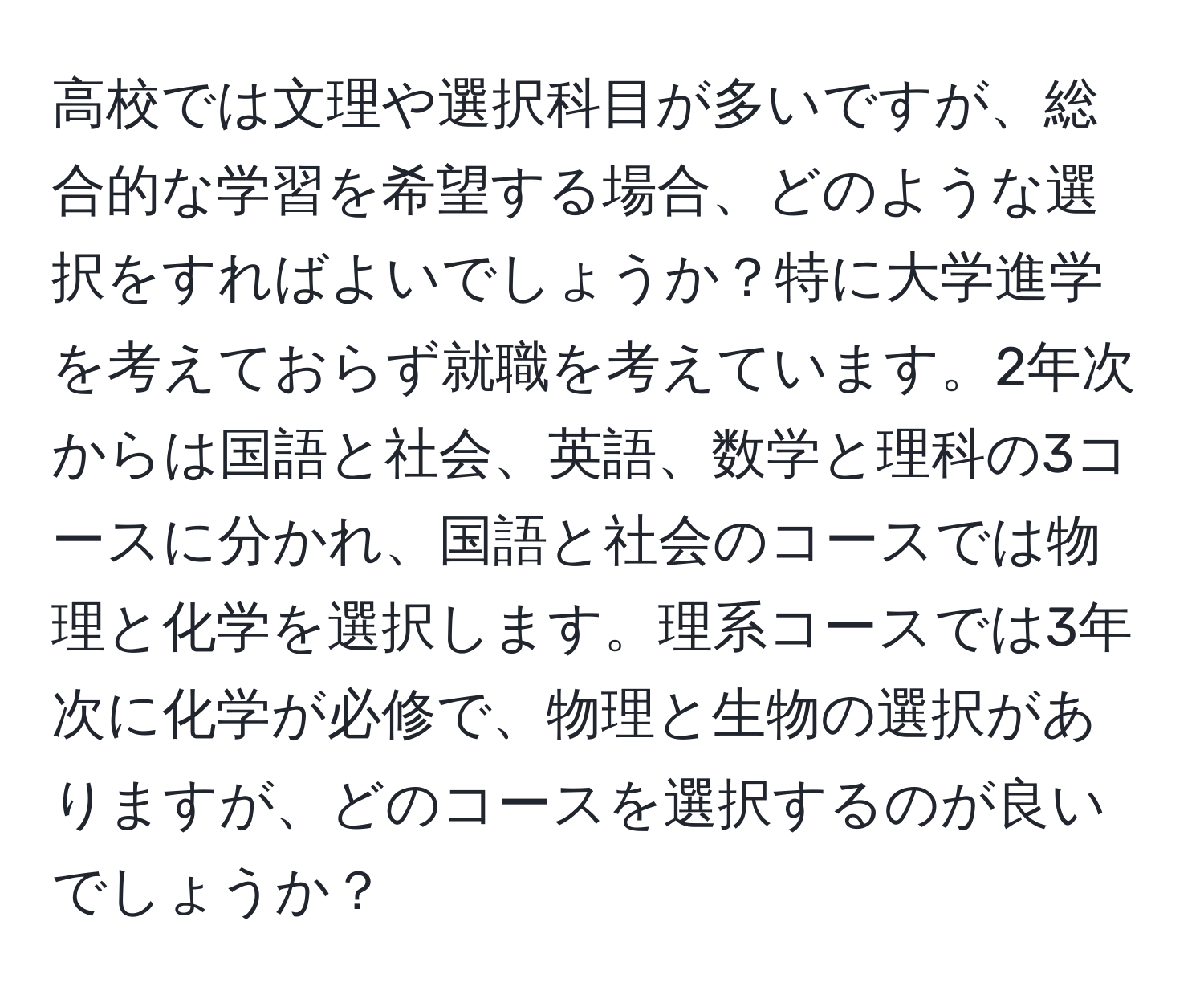 高校では文理や選択科目が多いですが、総合的な学習を希望する場合、どのような選択をすればよいでしょうか？特に大学進学を考えておらず就職を考えています。2年次からは国語と社会、英語、数学と理科の3コースに分かれ、国語と社会のコースでは物理と化学を選択します。理系コースでは3年次に化学が必修で、物理と生物の選択がありますが、どのコースを選択するのが良いでしょうか？