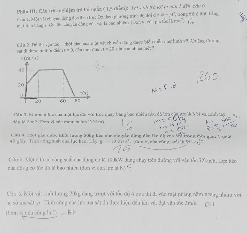 Phần III: Câu trắc nghiệm trả lời ngắn ( 1,5 điểm): Thí sinh trả lời từ câu 1 đến câu 6
Câu 1. Một vật chuyền động dọc theo trục Ox theo phương trình độ dời d=4t+3t^2 , trong đó d tính bằng
m, t tính bằng s. Gia tốc chuyển động của vật là bao nhiêu? (Đơn vị của gia tốc là m/s^2)
Câu 2. Đồ thị vận tốc - thời gian của một vật chuyền động được biểu diễn như hình vẽ. Quãng đường
vật đi được từ thời điểm t=0 ,đến thời điểm t=20 s là bao nhiêu mét ?
v(m / S)
Câu 3. Moment lực của một lực đối với trục quay bằng bao nhiêu nếu độ lớn của lực là 8 N và cánh tay
dòn là 2 m? (Đơn vị của momen lực là N.m)
Câu 4. Một gàu nước khối lượng 50kg kéo cho chuyền động đều lên độ cao 5m trong thời gian 1 phút
40 giây. Tính công suất của lực kéo. Lấy g=10m/s^2.  (đơn vị của công suất là W)
Câu 5. Một ô tô có công suất của động cơ là 100kW đang chạy trên đường với vận tốc 72km/h. Lực kéo
của động cơ lúc đó là bao nhiêu (đơn vị của lực là N)
Câu 6. Một vật khôi lượng 20kg dang trượt với tốc độ 4 m/s thì đi vào mặt phầng nằm ngang nhám với
hệ số ma sát y . Tính công của lực ma sát đã thực hiện đến khi vật đạt vận tốc 2m/s.
(Đơn vị của công là J)