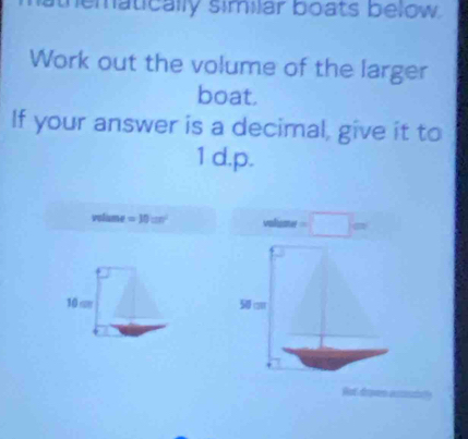 thematically similar boats below. 
Work out the volume of the larger 
boat. 
If your answer is a decimal, give it to 
1 d.p.
volume =10cm^2 wlume=□ cm
10 c 5