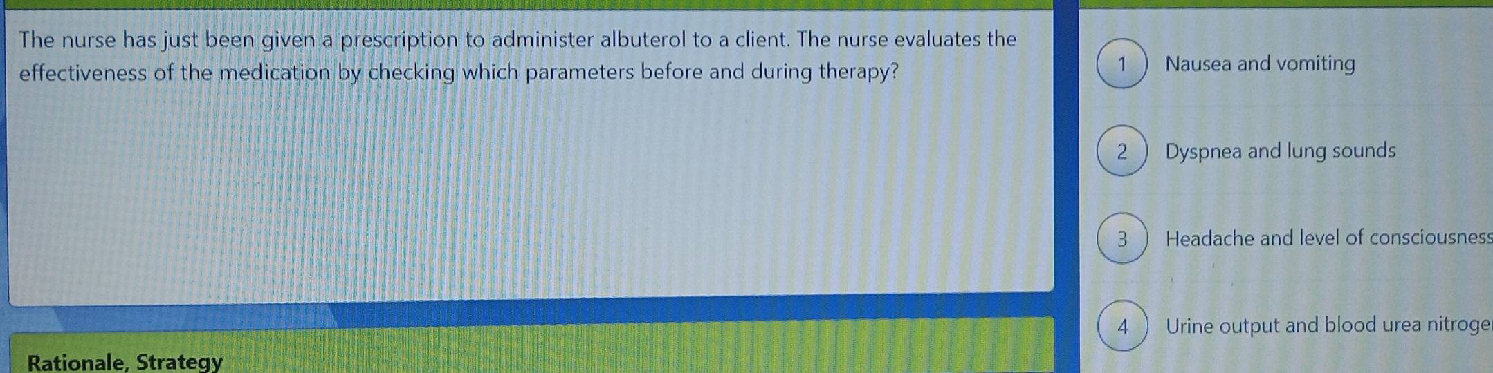 The nurse has just been given a prescription to administer albuterol to a client. The nurse evaluates the 
effectiveness of the medication by checking which parameters before and during therapy? 
1 Nausea and vomiting 
2  Dyspnea and lung sounds 
3 ) Headache and level of consciousnes: 
4 ) Urine output and blood urea nitroge 
Rationale, Strategy