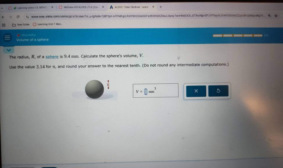 # Learning Units 1-5: MTH11 McGraw-Hill ALEKS LTI A (Cr ALEKS - Tobe Cleckner - Learn 
www-awy.aleks.com/alekscgi/x/IsLexe/1o_u-lgNslkr7j8P3jH-IvTFNRgrLRd19frO2iAiSOFq9t3ItSiXZ0xuL6yoy7wrHNdOCh_GTInsNjprEPJ1P5ay6LEHK0SO0ytIZ2zyDR-QMSqnlRq?1_ 
New folder Learning Unit 1 Mini.. 
● Geamets 
→ 
Volume of a sphere 
The radius, R, of a sphere is 9.4 mm. Calculate the sphere's volume, V. 
Use the value 3.14 for π, and round your answer to the nearest tenth. (Do not round any intermediate computations.)
V=□ mm^3
× 5